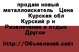   продам новый металлоискатель › Цена ­ 9 000 - Курская обл., Курский р-н Развлечения и отдых » Другое   